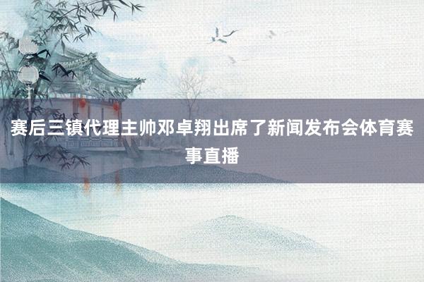 赛后三镇代理主帅邓卓翔出席了新闻发布会体育赛事直播