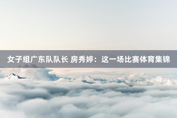 女子组广东队队长 房秀婷：这一场比赛体育集锦