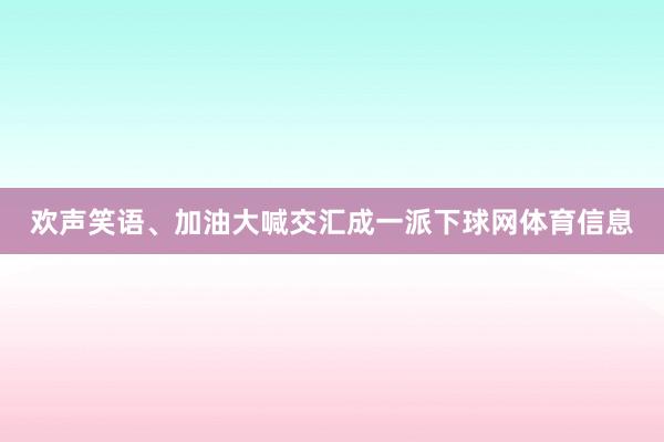 欢声笑语、加油大喊交汇成一派下球网体育信息