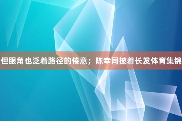 但眼角也泛着路径的倦意；陈幸同披着长发体育集锦