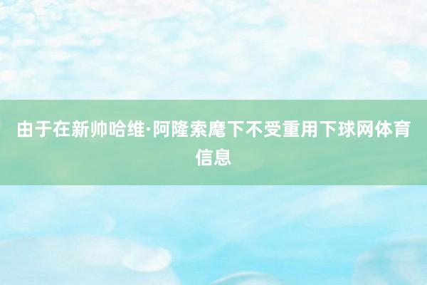 由于在新帅哈维·阿隆索麾下不受重用下球网体育信息