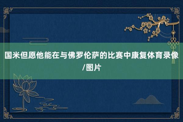 国米但愿他能在与佛罗伦萨的比赛中康复体育录像/图片