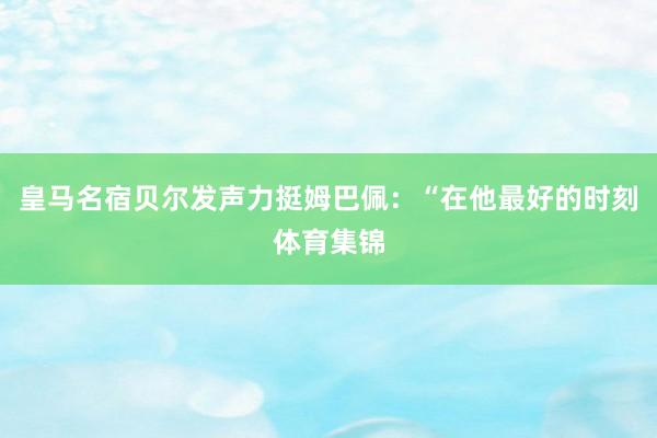 皇马名宿贝尔发声力挺姆巴佩：“在他最好的时刻体育集锦