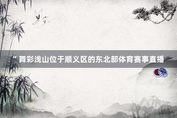 ”舞彩浅山位于顺义区的东北部体育赛事直播