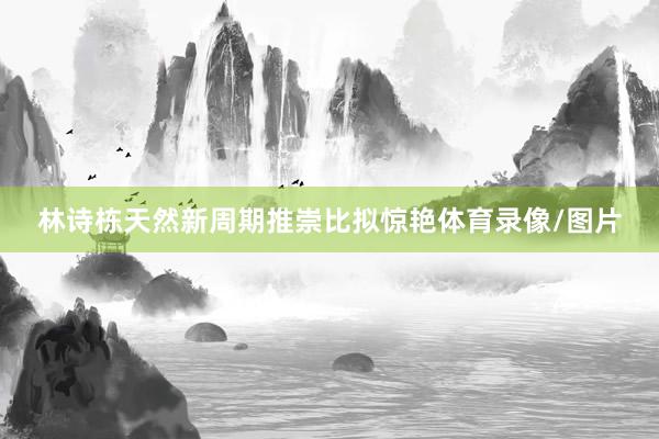林诗栋天然新周期推崇比拟惊艳体育录像/图片