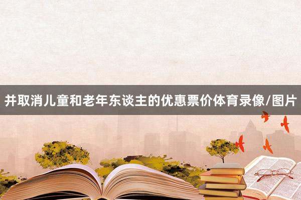 并取消儿童和老年东谈主的优惠票价体育录像/图片