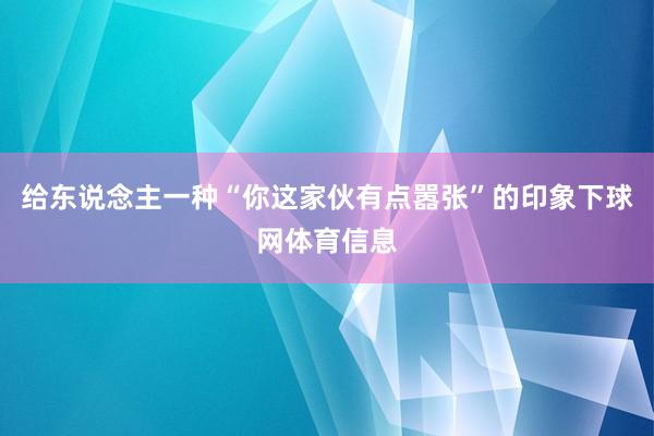 给东说念主一种“你这家伙有点嚣张”的印象下球网体育信息