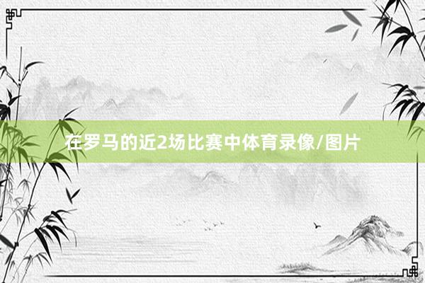 在罗马的近2场比赛中体育录像/图片