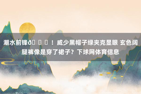 潮水前锋😎！威少黑帽子绿夹克显眼 玄色阔腿裤像是穿了裙子？下球网体育信息