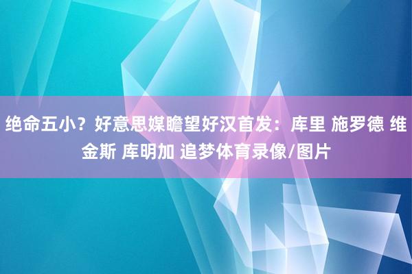绝命五小？好意思媒瞻望好汉首发：库里 施罗德 维金斯 库明加 追梦体育录像/图片