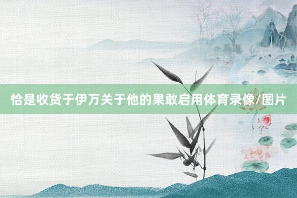 恰是收货于伊万关于他的果敢启用体育录像/图片