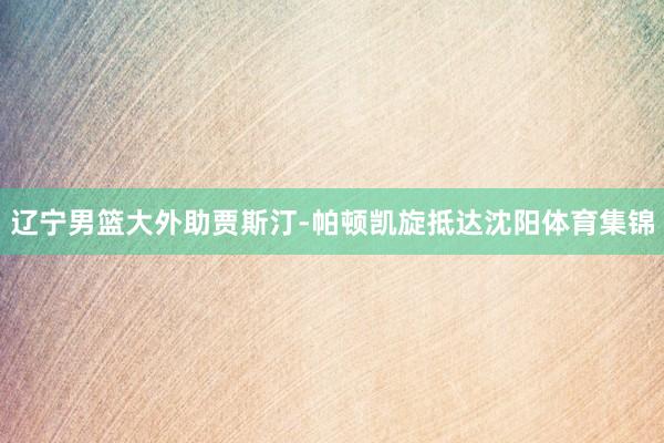 辽宁男篮大外助贾斯汀-帕顿凯旋抵达沈阳体育集锦