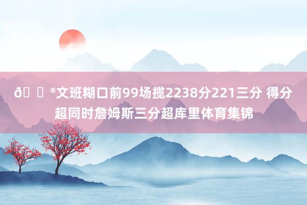 😮文班糊口前99场揽2238分221三分 得分超同时詹姆斯三分超库里体育集锦