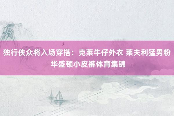 独行侠众将入场穿搭：克莱牛仔外衣 莱夫利猛男粉 华盛顿小皮裤体育集锦
