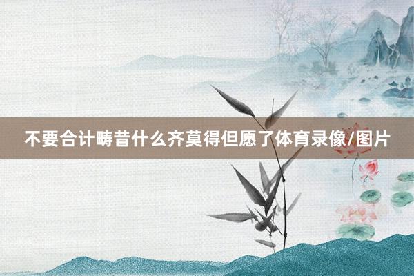 不要合计畴昔什么齐莫得但愿了体育录像/图片