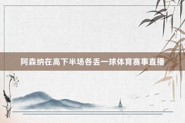 阿森纳在高下半场各丢一球体育赛事直播