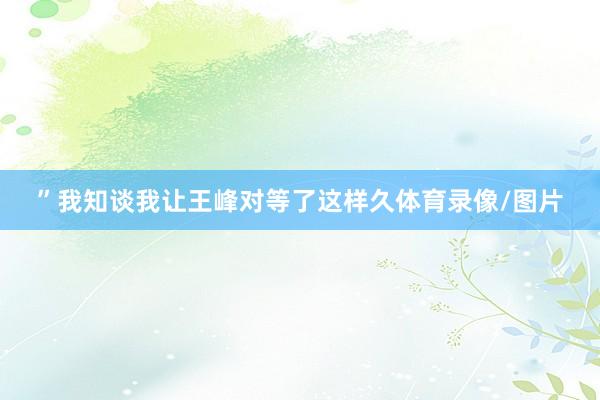 ”我知谈我让王峰对等了这样久体育录像/图片