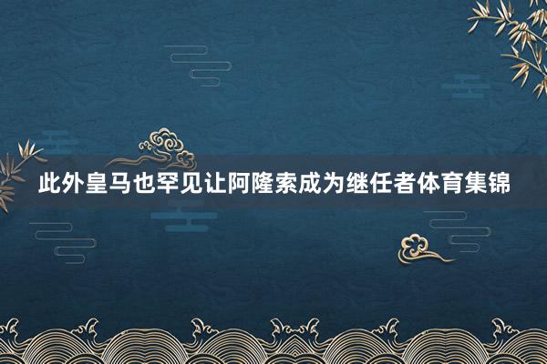 此外皇马也罕见让阿隆索成为继任者体育集锦