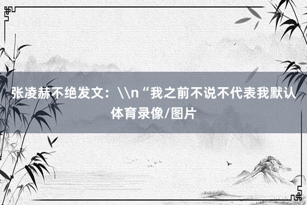 张凌赫不绝发文：\n“我之前不说不代表我默认体育录像/图片