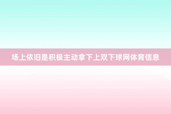 场上依旧是积极主动拿下上双下球网体育信息