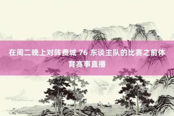 在周二晚上对阵费城 76 东谈主队的比赛之前体育赛事直播