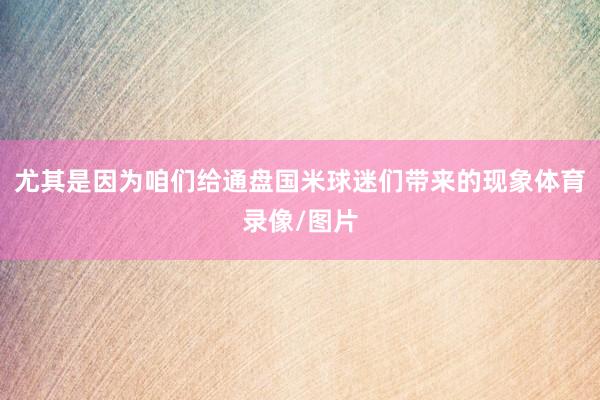 尤其是因为咱们给通盘国米球迷们带来的现象体育录像/图片
