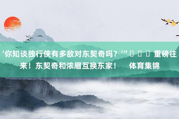 ‘你知谈独行侠有多敌对东契奇吗？’”			重磅往来！东契奇和浓眉互换东家！    体育集锦