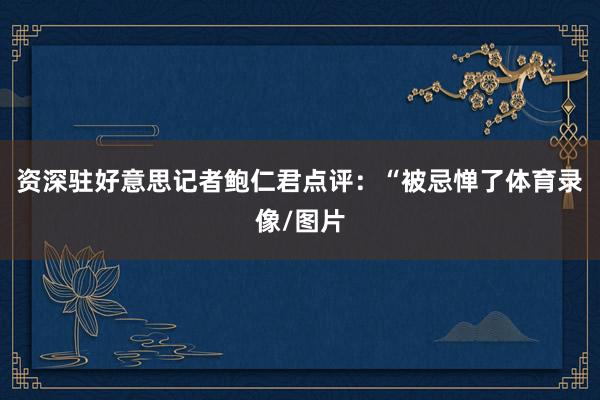 资深驻好意思记者鲍仁君点评：“被忌惮了体育录像/图片