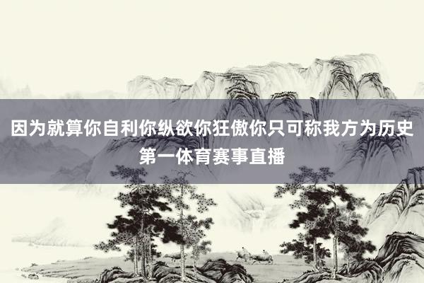 因为就算你自利你纵欲你狂傲你只可称我方为历史第一体育赛事直播