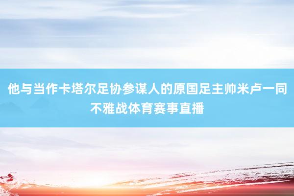 他与当作卡塔尔足协参谋人的原国足主帅米卢一同不雅战体育赛事直播