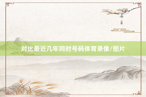 对比最近几年同时号码体育录像/图片