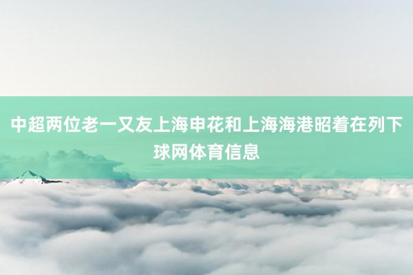 中超两位老一又友上海申花和上海海港昭着在列下球网体育信息